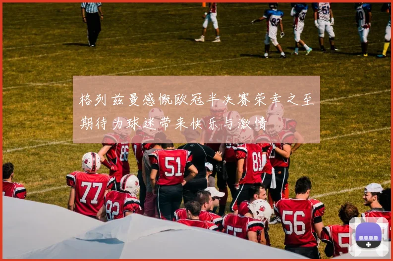 格列兹曼感慨欧冠半决赛荣幸之至期待为球迷带来快乐与激情