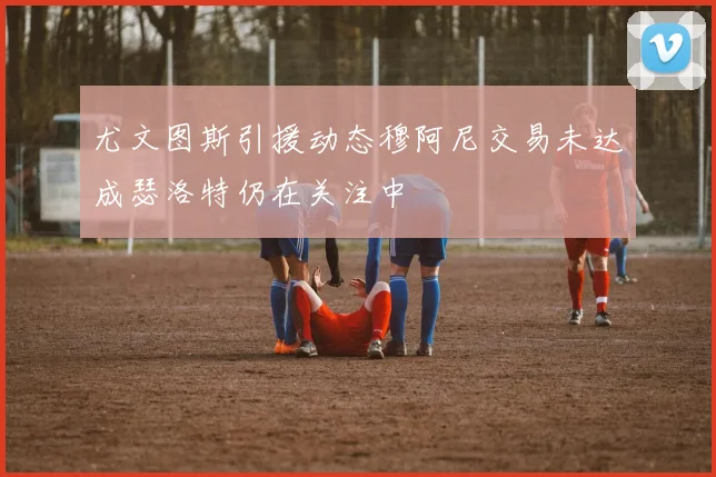 尤文图斯引援动态穆阿尼交易未达成瑟洛特仍在关注中