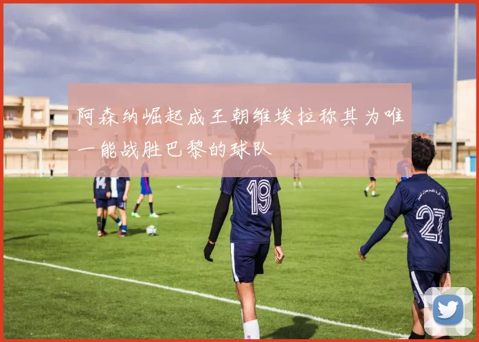 阿森纳崛起成王朝维埃拉称其为唯一能战胜巴黎的球队