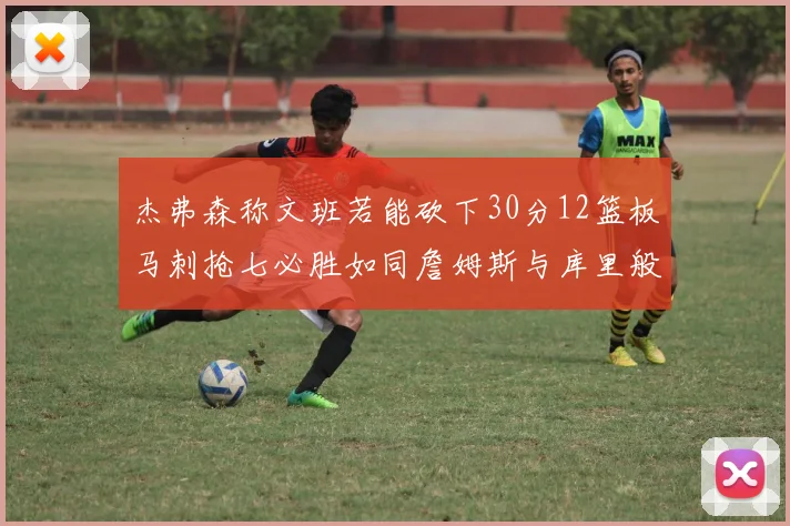 杰弗森称文班若能砍下30分12篮板马刺抢七必胜如同詹姆斯与库里般出色