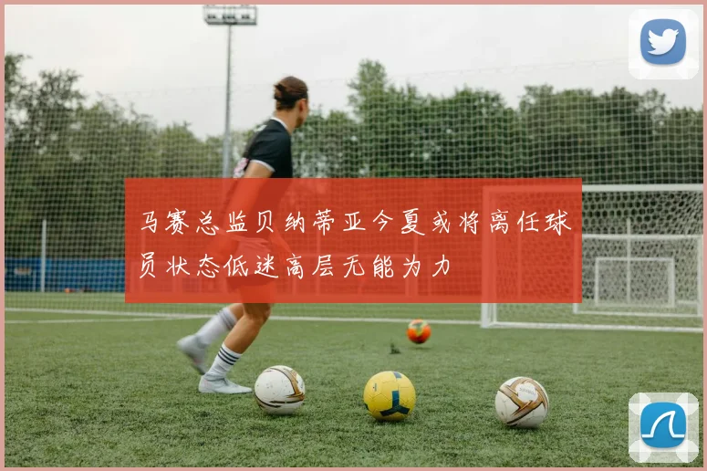 马赛总监贝纳蒂亚今夏或将离任球员状态低迷高层无能为力