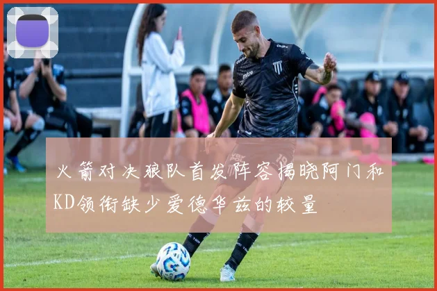 火箭对决狼队首发阵容揭晓阿门和KD领衔缺少爱德华兹的较量