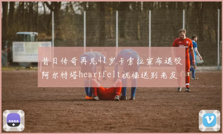 昔日传奇再见41岁卡索拉宣布退役阿尔特塔heartfelt祝福送别老友