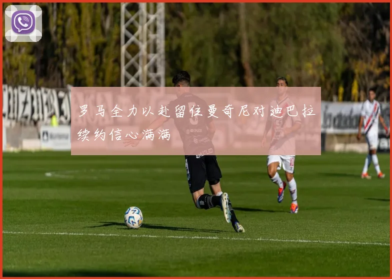 罗马全力以赴留住曼奇尼对迪巴拉续约信心满满
