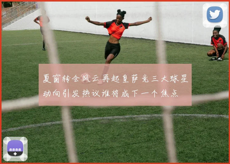 夏窗转会风云再起皇萨竞三大球星动向引发热议谁将成下一个焦点