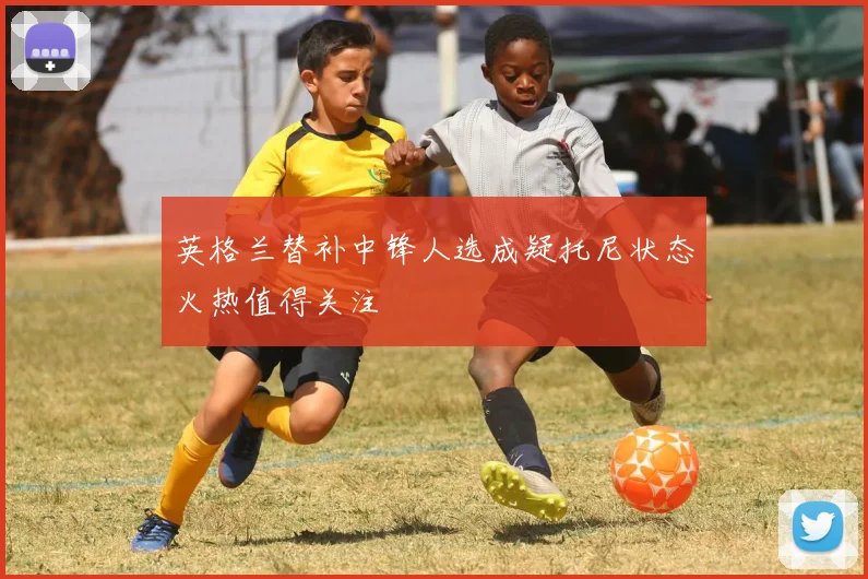 英格兰替补中锋人选成疑托尼状态火热值得关注