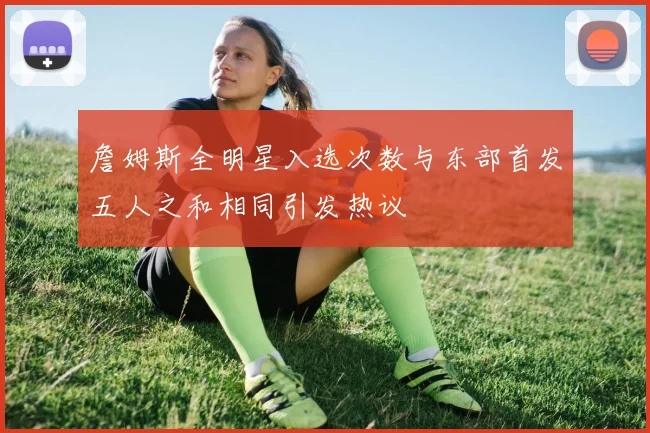 詹姆斯全明星入选次数与东部首发五人之和相同引发热议