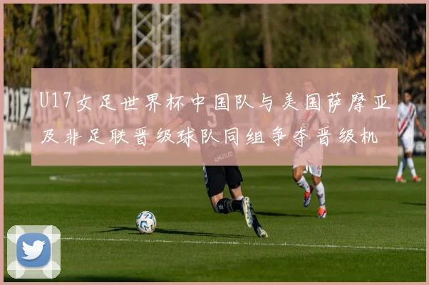 U17女足世界杯中国队与美国萨摩亚及非足联晋级球队同组争夺晋级机会
