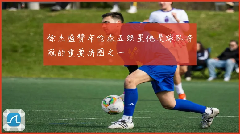 徐杰盛赞布伦森五颗星他是球队夺冠的重要拼图之一
